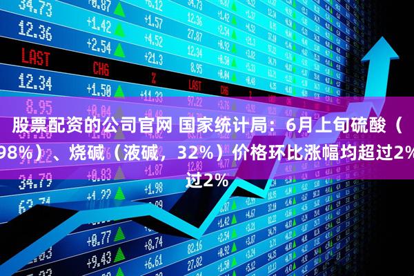 股票配资的公司官网 国家统计局：6月上旬硫酸（98%）、烧碱（液碱，32%）价格环比涨幅均超过2%