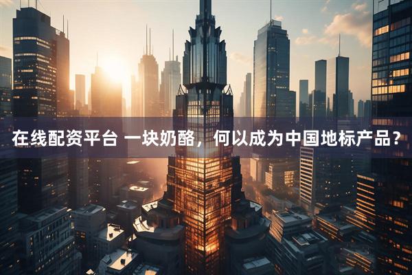 在线配资平台 一块奶酪，何以成为中国地标产品？