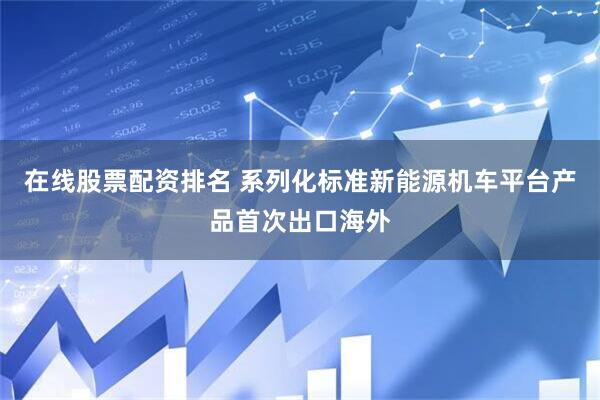 在线股票配资排名 系列化标准新能源机车平台产品首次出口海外