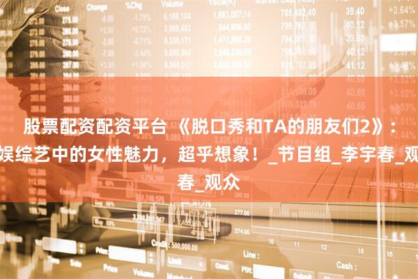 股票配资配资平台 《脱口秀和TA的朋友们2》：内娱综艺中的女性魅力，超乎想象！_节目组_李宇春_观众