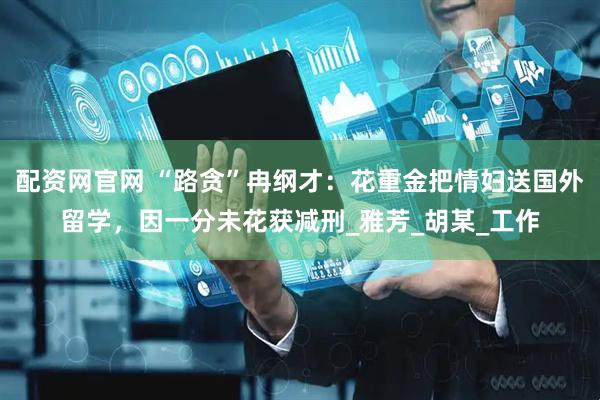 配资网官网 “路贪”冉纲才：花重金把情妇送国外留学，因一分未花获减刑_雅芳_胡某_工作