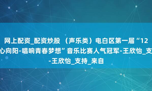 网上配资_配资炒股 （声乐类）电白区第一届“12355.青心向阳-唱响青春梦想”音乐比赛人气冠军-王欣怡_支持_来自