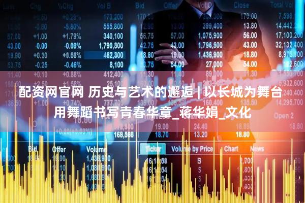 配资网官网 历史与艺术的邂逅 | 以长城为舞台 用舞蹈书写青春华章_蒋华娟_文化