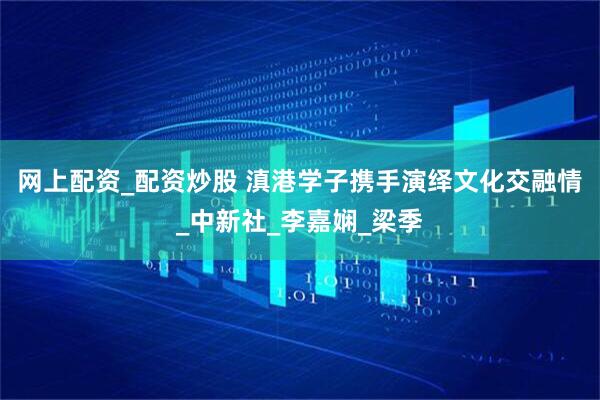 网上配资_配资炒股 滇港学子携手演绎文化交融情_中新社_李嘉娴_梁季