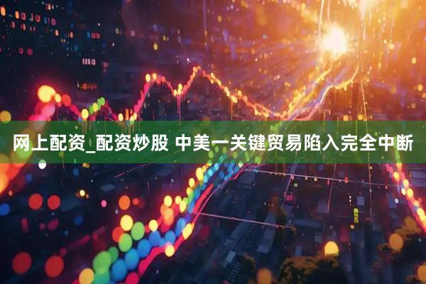 网上配资_配资炒股 中美一关键贸易陷入完全中断
