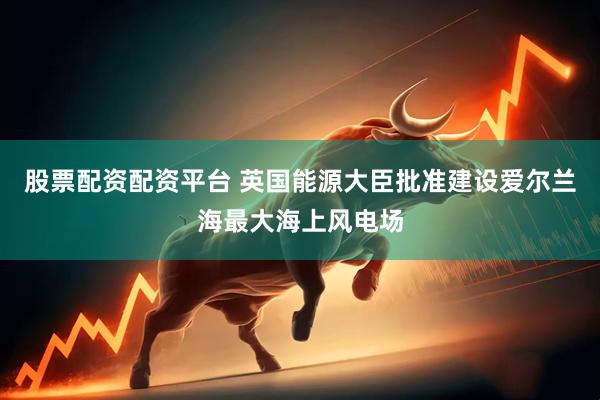 股票配资配资平台 英国能源大臣批准建设爱尔兰海最大海上风电场